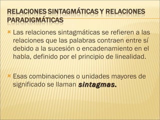 Las relaciones sintagmáticas se refieren a las relaciones que las palabras contraen entre sí debido a la sucesión o encadenamiento en el habla, definido por el principio de linealidad.  Esas combinaciones o unidades mayores de significado se llaman  sintagmas.   