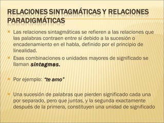Las relaciones sintagmáticas se refieren a las relaciones que las palabras contraen entre sí debido a la sucesión o encadenamiento en el habla, definido por el principio de linealidad.  Esas combinaciones o unidades mayores de significado se llaman  sintagmas.   Por ejemplo:  “te amo”   Una sucesión de palabras que pierden significado cada una por separado, pero que juntas, y la segunda exactamente después de la primera, constituyen una unidad de significado 