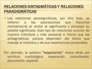 Las relaciones paradigmáticas, por otro lado, se refieren a las asociaciones que hacemos mentalmente al recibir el significante y procesar su posible significado. Este tipo de relaciones ocurren de manera individual y más personal e íntima que las sintagmáticas, porque dependen del léxico que maneje el individuo y de sus experiencias personales.  Por ejemplo, la palabra  “esperanto”   evoca  otras por similitud morfológica: esperando, consultando, documento, espanto 