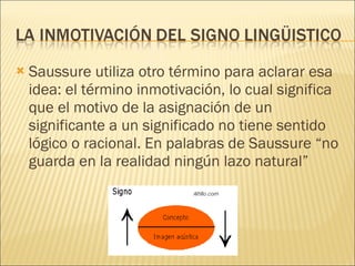 Saussure utiliza otro término para aclarar esa idea: el término inmotivación, lo cual significa que el motivo de la asignación de un significante a un significado no tiene sentido lógico o racional. En palabras de Saussure “no guarda en la realidad ningún lazo natural” 