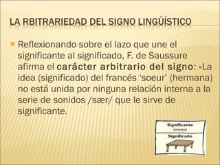 Reflexionando sobre el lazo que une el significante al significado, F. de Saussure afirma el  carácter arbitrario del signo : »La idea (significado) del francés ‘soeur’ (hermana) no está unida por ninguna relación interna a la serie de sonidos /s æ r/ que le sirve de significante. 