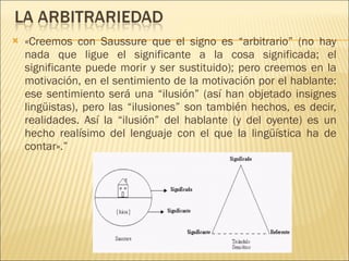 «Creemos con Saussure que el signo es “arbitrario” (no hay nada que ligue el significante a la cosa significada; el significante puede morir y ser sustituido); pero creemos en la motivación, en el sentimiento de la motivación por el hablante: ese sentimiento será una “ilusión” (así han objetado insignes lingüistas), pero las “ilusiones” son también hechos, es decir, realidades. Así la “ilusión” del hablante (y del oyente) es un hecho realísimo del lenguaje con el que la lingüística ha de contar».” 