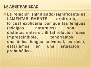 La relación significado/significante es LAMENTABLEMENTE arbitraria,  lo cual explicaría por qué las lenguas (códigos naturales) son  distintas entre sí. Si tal relación fuese imprescindible, tendríamos  una única lengua universal, es decir, estaríamos en una situación  prebabélica. 