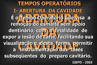     TEMPOS OPERATÓRIOSI- ABERTURA  DA CAVIDADE    É o Tempo Operatório que visa  a remoção do esmalte sem apoio dentinário, com  a  finalidade  de expor a lesão de cárie, facilitando sua  visualização e, desta  forma, permitir   a   instrumentação das  fases  subseqüentes  do  preparo cavitário.ABERTURADACAVIDADEGBPD - 2005