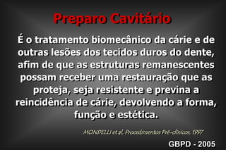 Preparo CavitárioÉ o tratamento biomecânico da cárie e de outras lesões dos tecidos duros do dente, afim de que as estruturas remanescentes  possam receber uma restauração que as proteja, seja resistente e previna a reincidência de cárie, devolvendo a forma, função e estética.MONDELLI et al, Procedimentos Pré-clínicos, 1997GBPD - 2005