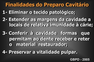 Finalidades do Preparo Cavitário1- Eliminar o tecido patológico;2- Estender as margens da cavidade a     locais de relativa imunidade à cárie;3- Conferir  à  cavidade   formas   que      permitam ao dente receber e reter     o   material  restaurador;4- Preservar a vitalidade pulpar.GBPD - 2005