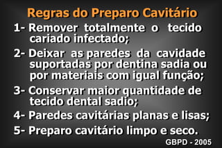     Regras do Preparo Cavitário1- Remover  totalmente  o   tecido      cariado infectado;2- Deixar  as paredes  da  cavidade     suportadas por dentina sadia ou     por materiais com igual função;3- Conservar maior quantidade de     tecido dental sadio;4- Paredes cavitárias planas e lisas;5- Preparo cavitário limpo e seco.GBPD - 2005