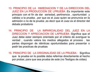 13. PRINCIPIO DE LA INMEDIACION Y DE LA DIRECCION DEL
   JUEZ EN LA PRODUCCION DE LPRUEBA :Es importante este
   principio con el fin de dar seriedad, pertinencia , oportunidad y
   validez a la prueba , por que es el Juez quien se pronuncia en la
   admisión o no de la prueba ,es decir que el Juez es el director del
   debate probatorio

14. PRINCIPIO DE LA IMPARCIALIDAD DEL JUEZ EN LA
   DIRECCION Y APRECIACION DE LAPRUEBA :Significa que el
   Juez debe estar siempre orientado por el criterio de averiguar la
   verdad , cuando valora los medios allegados al proceso . las
   partes dispongan de idénticas oportunidades para presentar o
   pedir las practicas de pruebas

15. PRINCIPIO DE LA ORIGINALIDAD DE LA PRUEBA : Significa
   que la prueba en lo posible debe referirse directamente al hecho
   por probar, para que sea prueba de este (no Testigos de oídas)
 