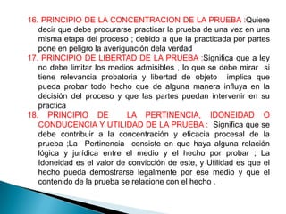 16. PRINCIPIO DE LA CONCENTRACION DE LA PRUEBA :Quiere
   decir que debe procurarse practicar la prueba de una vez en una
   misma etapa del proceso ; debido a que la practicada por partes
   pone en peligro la averiguación dela verdad
17. PRINCIPIO DE LIBERTAD DE LA PRUEBA :Significa que a ley
   no debe limitar los medios admisibles , lo que se debe mirar si
   tiene relevancia probatoria y libertad de objeto implica que
   pueda probar todo hecho que de alguna manera influya en la
   decisión del proceso y que las partes puedan intervenir en su
   practica
18. PRINCIPIO DE            LA PERTINENCIA, IDONEIDAD O
   CONDUCENCIA Y UTILIDAD DE LA PRUEBA : Significa que se
   debe contribuir a la concentración y eficacia procesal de la
   prueba ;La Pertinencia consiste en que haya alguna relación
   lógica y jurídica entre el medio y el hecho por probar ; La
   Idoneidad es el valor de convicción de este, y Utilidad es que el
   hecho pueda demostrarse legalmente por ese medio y que el
   contenido de la prueba se relacione con el hecho .
 