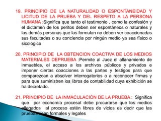 19. PRINCIPIO DE LA NATURALIDAD O ESPONTANEIDAD Y
   LICITUD DE LA PRUEBA Y DEL RESPETO A LA PERSONA
   HUMANA :Significa que tanto el testimonio , como la confesión y
   el dictamen de los peritos deben ser espontáneos o naturales y
   las demás personas que las formulan no deben ver coaccionadas
   sus facultades o su conciencia por ningún medio ya sea físico o
   sicológico

20. PRINCIPIO DE LA OBTENCION COACTIVA DE LOS MEDIOS
   MATERIALES DEPRUEBA :Permite al Juez el allanamiento de
   inmuebles, el acceso a los archivos públicos y privados e
   imponer ciertas coacciones a las partes y testigos para que
   comparezcan a absolver interrogatorios o a reconocer firmas y
   para que suministren los libros de contabilidad cuya exhibición se
   ha decretado.

21. PRINCIPIO DE LA INMACULACIÓN DE LA PRUEBA : Significa
   que por economía procesal debe procurarse que los medios
   allegados al proceso estén libres de vicios es decir que las
   pruebas sean formales y legales
 