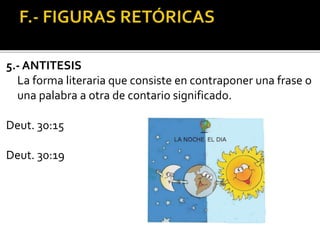 5.- ANTITESIS
La forma literaria que consiste en contraponer una frase o
una palabra a otra de contario significado.
Deut. 30:15
Deut. 30:19
 