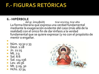 6.- HIPÉRBOLE
del gr. ὑπερβολή tirar encima, tirar alto
La forma literaria que expresa una verdad fundamental
mediante la exageración evidente del caso (más allá de la
realidad) con el único fin de dar énfasis a la verdad
fundamental que se quiere expresar (y no con el propósito de
mentir o engañar.

 Núm. 13:32 y 33
 Deut. 1:28
 Jn. 21:25
 Mt. 7:3
 Sal. 6:6
 Sal. 114:136
 Lev. 26:36
 Mt. 5:29, 30
 Hchs. 27:34
 