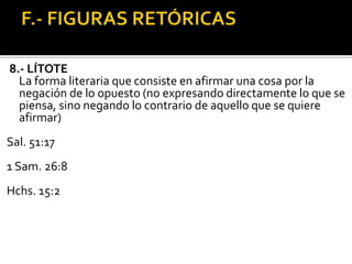 8.- LÍTOTE
La forma literaria que consiste en afirmar una cosa por la
negación de lo opuesto (no expresando directamente lo que se
piensa, sino negando lo contrario de aquello que se quiere
afirmar)
Sal. 51:17
1 Sam. 26:8
Hchs. 15:2
 