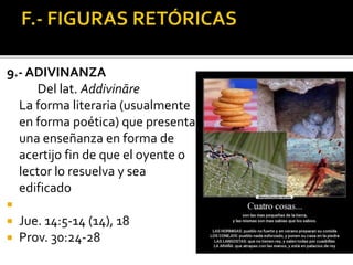 9.- ADIVINANZA
Del lat. Addivināre
La forma literaria (usualmente
en forma poética) que presenta
una enseñanza en forma de
acertijo fin de que el oyente o
lector lo resuelva y sea
edificado

 Jue. 14:5-14 (14), 18
 Prov. 30:24-28
 