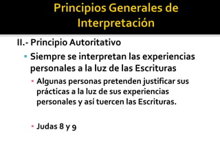 II.- Principio Autoritativo
 Siempre se interpretan las experiencias
personales a la luz de las Escrituras
▪ Algunas personas pretenden justificar sus
prácticas a la luz de sus experiencias
personales y así tuercen las Escrituras.
▪ Judas 8 y 9
 