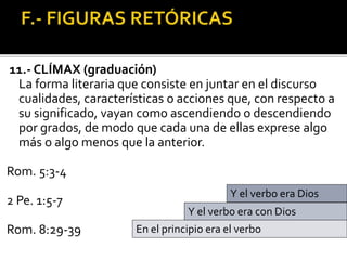 11.- CLÍMAX (graduación)
La forma literaria que consiste en juntar en el discurso
cualidades, características o acciones que, con respecto a
su significado, vayan como ascendiendo o descendiendo
por grados, de modo que cada una de ellas exprese algo
más o algo menos que la anterior.
Rom. 5:3-4
2 Pe. 1:5-7
Rom. 8:29-39 En el principio era el verbo
Y el verbo era con Dios
Y el verbo era Dios
 
