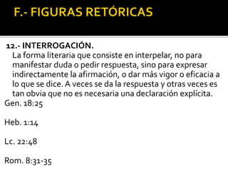 12.- INTERROGACIÓN.
La forma literaria que consiste en interpelar, no para
manifestar duda o pedir respuesta, sino para expresar
indirectamente la afirmación, o dar más vigor o eficacia a
lo que se dice. A veces se da la respuesta y otras veces es
tan obvia que no es necesaria una declaración explícita.
Gen. 18:25
Heb. 1:14
Lc. 22:48
Rom. 8:31-35
 