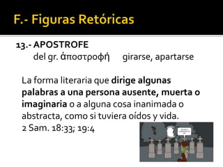 13.- APOSTROFE
del gr. ἀποστροφή girarse, apartarse
La forma literaria que dirige algunas
palabras a una persona ausente, muerta o
imaginaria o a alguna cosa inanimada o
abstracta, como si tuviera oídos y vida.
2 Sam. 18:33; 19:4
 