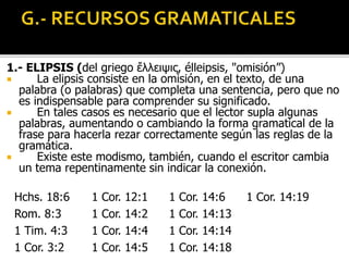 1.- ELIPSIS (del griego ἔλλειψις, élleipsis, "omisión”)
 La elipsis consiste en la omisión, en el texto, de una
palabra (o palabras) que completa una sentencia, pero que no
es indispensable para comprender su significado.
 En tales casos es necesario que el lector supla algunas
palabras, aumentando o cambiando la forma gramatical de la
frase para hacerla rezar correctamente según las reglas de la
gramática.
 Existe este modismo, también, cuando el escritor cambia
un tema repentinamente sin indicar la conexión.
Hchs. 18:6
Rom. 8:3
1 Tim. 4:3
1 Cor. 3:2
1 Cor. 12:1
1 Cor. 14:2
1 Cor. 14:4
1 Cor. 14:5
1 Cor. 14:6
1 Cor. 14:13
1 Cor. 14:14
1 Cor. 14:18
1 Cor. 14:19
 