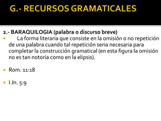 2.- BARAQUILOGIA (palabra o discurso breve)
 La forma literaria que consiste en la omisión o no repetición
de una palabra cuando tal repetición seria necesaria para
completar la construcción gramatical (en esta figura la omisión
no es tan notoria como en la elipsis).
 Rom. 11:18
 I Jn. 5:9
 