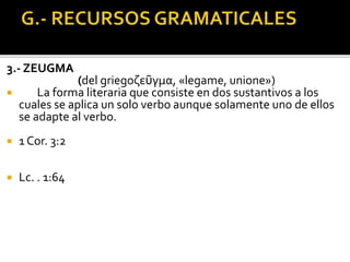 3.- ZEUGMA
(del griegoζεῦγμα, «legame, unione»)
 La forma literaria que consiste en dos sustantivos a los
cuales se aplica un solo verbo aunque solamente uno de ellos
se adapte al verbo.
 1 Cor. 3:2
 Lc. . 1:64
 