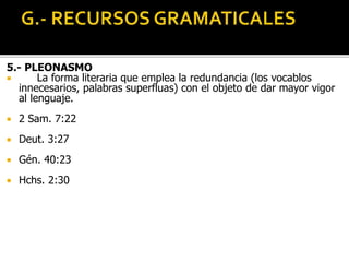 5.- PLEONASMO
 La forma literaria que emplea la redundancia (los vocablos
innecesarios, palabras superfluas) con el objeto de dar mayor vigor
al lenguaje.
 2 Sam. 7:22
 Deut. 3:27
 Gén. 40:23
 Hchs. 2:30
 
