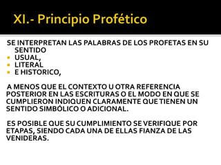 SE INTERPRETAN LAS PALABRAS DE LOS PROFETAS EN SU
SENTIDO
 USUAL,
 LITERAL
 E HISTORICO,
A MENOS QUE EL CONTEXTO U OTRA REFERENCIA
POSTERIOR EN LAS ESCRITURAS O EL MODO EN QUE SE
CUMPLIERON INDIQUEN CLARAMENTE QUETIENEN UN
SENTIDO SIMBÓLICO O ADICIONAL.
ES POSIBLE QUE SU CUMPLIMIENTO SEVERIFIQUE POR
ETAPAS, SIENDO CADA UNA DE ELLAS FIANZA DE LAS
VENIDERAS.
 