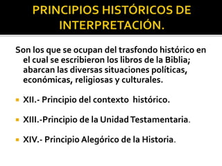 Son los que se ocupan del trasfondo histórico en
el cual se escribieron los libros de la Biblia;
abarcan las diversas situaciones políticas,
económicas, religiosas y culturales.
 XII.- Principio del contexto histórico.
 XIII.-Principio de la UnidadTestamentaria.
 XIV.- Principio Alegórico de la Historia.
 