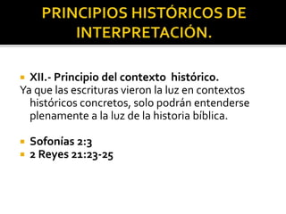  XII.- Principio del contexto histórico.
Ya que las escrituras vieron la luz en contextos
históricos concretos, solo podrán entenderse
plenamente a la luz de la historia bíblica.
 Sofonías 2:3
 2 Reyes 21:23-25
 