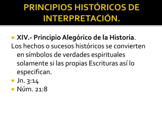  XIV.- Principio Alegórico de la Historia.
Los hechos o sucesos históricos se convierten
en símbolos de verdades espirituales
solamente si las propias Escrituras así lo
especifican.
 Jn. 3:14
 Núm. 21:8
 