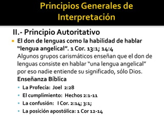 II.- Principio Autoritativo
 El don de lenguas como la habilidad de hablar
“lengua angelical”. 1 Cor. 13:1; 14:4
Algunos grupos carismáticos enseñan que el don de
lenguas consiste en hablar “una lengua angelical”
por eso nadie entiende su significado, sólo Dios.
Enseñanza Bíblica
 La Profecía: Joel 2:28
 El cumplimiento: Hechos 2:1-11
 La confusión: I Cor. 2:14; 3:1;
 La posición apostólica: 1 Cor 12-14
 
