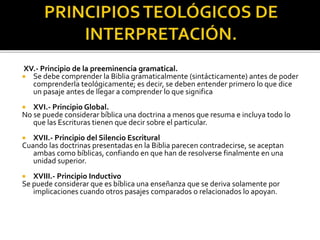 XV.- Principio de la preeminencia gramatical.
 Se debe comprender la Biblia gramaticalmente (sintácticamente) antes de poder
comprenderla teológicamente; es decir, se deben entender primero lo que dice
un pasaje antes de llegar a comprender lo que significa
 XVI.- Principio Global.
No se puede considerar bíblica una doctrina a menos que resuma e incluya todo lo
que las Escrituras tienen que decir sobre el particular.
 XVII.- Principio del Silencio Escritural
Cuando las doctrinas presentadas en la Biblia parecen contradecirse, se aceptan
ambas como bíblicas, confiando en que han de resolverse finalmente en una
unidad superior.
 XVIII.- Principio Inductivo
Se puede considerar que es bíblica una enseñanza que se deriva solamente por
implicaciones cuando otros pasajes comparados o relacionados lo apoyan.
 