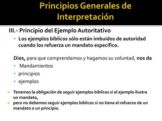 III.- Principio del Ejemplo Autoritativo
 Los ejemplos bíblicos sólo están imbuidos de autoridad
cuando los refuerza un mandato específico.
Dios, para que comprendamos y hagamos su voluntad, nos da
 Mandamientos
 principios
 ejemplos
 Tenemos la obligación de seguir ejemplos bíblicos si el ejemplo ilustra
un mandato,
 pero no debemos seguir ejemplos bíblicos si no tiene el refuerzo de un
mandato o un principio.
 