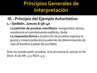 III.- Principio del Ejemplo Autoritativo
1.- Gedeón. Jueces 6:36-40
La petición de pruebas manifiesta: inseguridad, temor,
resistencia al mandamiento explicito, duda
La respuesta divina a la petición de pruebas expresa la
gracia y misericordia divina además de determinación de
usar al hombre a pesar de sus fallas
Dios no manda pedir pruebas, sino al contrario, actuar en fe.
Deut. 6:16; Mt. 4:7; Rom. 4:5
 