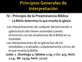 IV.- Principio de la Preeminencia Bíblica
 La Biblia determina lo que enseña la iglesia.
Las interpretaciones de cualquier denominación o
iglesia local sólo tienen autoridad cuando
armonicen con las enseñanzas de la Biblia en su
totalidad.
Las interpretaciones de la iglesia han de ser
estudiadas y evaluadas cuidadosamente a la luz de
lo que enseña la Biblia.
Judas 1 (Santiago 1; Gálatas 1:19; 1 Cor. 9:5; Hech.
1:14; Mt. 13:55; hech. 12:17)
 