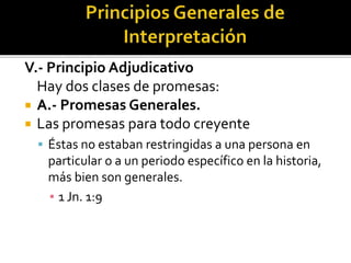 V.- Principio Adjudicativo
Hay dos clases de promesas:
 A.- Promesas Generales.
 Las promesas para todo creyente
 Éstas no estaban restringidas a una persona en
particular o a un periodo específico en la historia,
más bien son generales.
▪ 1 Jn. 1:9
 