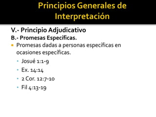 V.- Principio Adjudicativo
B.- Promesas Específicas.
 Promesas dadas a personas específicas en
ocasiones específicas.
• Josué 1:1-9
• Ex. 14:14
• 2 Cor. 12:7-10
• Fil 4:13-19
 