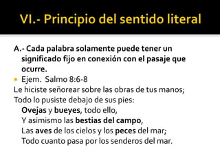 A.- Cada palabra solamente puede tener un
significado fijo en conexión con el pasaje que
ocurre.
 Ejem. Salmo 8:6-8
Le hiciste señorear sobre las obras de tus manos;
Todo lo pusiste debajo de sus pies:
Ovejas y bueyes, todo ello,
Y asimismo las bestias del campo,
Las aves de los cielos y los peces del mar;
Todo cuanto pasa por los senderos del mar.
 