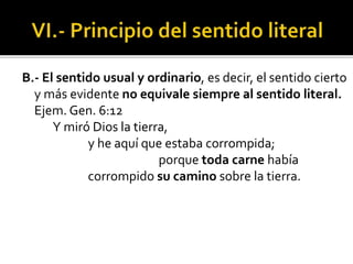 B.- El sentido usual y ordinario, es decir, el sentido cierto
y más evidente no equivale siempre al sentido literal.
Ejem. Gen. 6:12
Y miró Dios la tierra,
y he aquí que estaba corrompida;
porque toda carne había
corrompido su camino sobre la tierra.
 