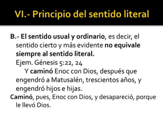 B.- El sentido usual y ordinario, es decir, el
sentido cierto y más evidente no equivale
siempre al sentido literal.
Ejem. Génesis 5:22, 24
Y caminó Enoc con Dios, después que
engendró a Matusalén, trescientos años, y
engendró hijos e hijas.
Caminó, pues, Enoc con Dios, y desapareció, porque
le llevó Dios.
 