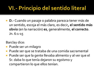 D.- Cuando un pasaje o palabra parezca tener más de
un sentido, escoja el más claro, es decir, el sentido más
obvio (en la narración) es, generalmente, el correcto.
Jn. 6:1-15
Barclay dice:
 Puede ser un milagro
 Puede ser que se trataba de una comida sacramental
 Puede ser que la gente llevaba alimento y al ver que el
Sr. daba lo que tenía dejaron su egoísmo y
compartieron lo que ellos tenían.
 