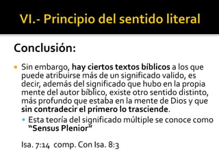 Conclusión:
 Sin embargo, hay ciertos textos bíblicos a los que
puede atribuirse más de un significado valido, es
decir, además del significado que hubo en la propia
mente del autor bíblico, existe otro sentido distinto,
más profundo que estaba en la mente de Dios y que
sin contradecir el primero lo trasciende.
 Esta teoría del significado múltiple se conoce como
“Sensus Plenior”
Isa. 7:14 comp. Con Isa. 8:3
 