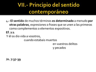 4.- El sentido de muchos términos es determinado a menudo por
otras palabras, expresiones o frases que se unen a las primeras
como complementos o elementos expositivos.
Ef. 2:1
Y él os dio vida a vosotros,
cuando estabais muertos
en vuestros delitos
y pecados
Jn. 7:37-39
 