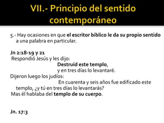 5.- Hay ocasiones en que el escritor bíblico le da su propio sentido
a una palabra en particular.
Jn 2:18-19 y 21
Respondió Jesús y les dijo:
Destruid este templo,
y en tres días lo levantaré.
Dijeron luego los judíos:
En cuarenta y seis años fue edificado este
templo, ¿y tú en tres días lo levantarás?
Mas él hablaba del templo de su cuerpo.
Jn. 17:3
 