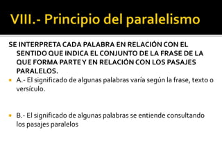 SE INTERPRETA CADA PALABRA EN RELACIÓN CON EL
SENTIDO QUE INDICA EL CONJUNTO DE LA FRASE DE LA
QUE FORMA PARTEY EN RELACIÓN CON LOS PASAJES
PARALELOS.
 A.- El significado de algunas palabras varía según la frase, texto o
versículo.
 B.- El significado de algunas palabras se entiende consultando
los pasajes paralelos
 