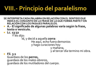 SE INTERPRETACADA PALABRA EN RELACIÓN CON EL SENTIDO QUE
INDICA EL CONJUNTO DE LA FRASE DE LA QUE FORMA PARTEY EN
RELACIÓN CON LOS PASAJES PARALELOS.
 A.- El significado de algunas palabras varía según la frase,
texto o versículo.
 Lc. 13:32
Y les dijo:
Id, y decid a aquella zorra:
He aquí, echo fuera demonios
y hago curaciones hoy
y mañana,
y al tercer día termino mi obra.
 Fil. 3:2
Guardaos de los perros,
guardaos de los malos obreros,
guardaos de los mutiladores del cuerpo.
 