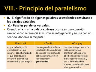  B.- El significado de algunas palabras se entiende consultando
los pasajes paralelos
 1).- Pasajes paralelos verbales.
 Cuando una misma palabra o frase ocurre en una conexión
similar, o con referencia al mismo asunto general y se usa con un
sentido idóneo o semejante.
Rom. 12:8 2 Cor. 8:2 2 Cor. 9:13
el que exhorta, en la
exhortación; el que
reparte, con liberalidad;
el que preside, con
solicitud; el que hace
misericordia, con alegría.
que en grande prueba de
tribulación, la abundancia
de su gozo y su profunda
pobreza abundaron en
riquezas de su
generosidad.
pues por la experiencia de
esta ministración
glorifican a Dios por la
obediencia que profesáis
al evangelio de Cristo, y
por la liberalidad de
vuestra contribución para
ellos y para todos
 