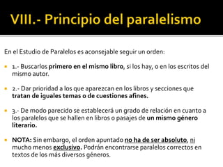 En el Estudio de Paralelos es aconsejable seguir un orden:
 1.- Buscarlos primero en el mismo libro, si los hay, o en los escritos del
mismo autor.
 2.- Dar prioridad a los que aparezcan en los libros y secciones que
tratan de iguales temas o de cuestiones afines.
 3.- De modo parecido se establecerá un grado de relación en cuanto a
los paralelos que se hallen en libros o pasajes de un mismo género
literario.
 NOTA: Sin embargo, el orden apuntado no ha de ser absoluto, ni
mucho menos exclusivo. Podrán encontrarse paralelos correctos en
textos de los más diversos géneros.
 