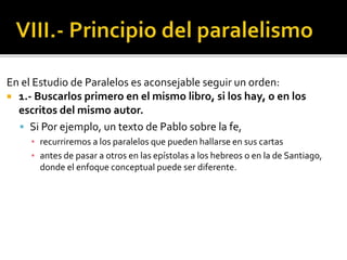 En el Estudio de Paralelos es aconsejable seguir un orden:
 1.- Buscarlos primero en el mismo libro, si los hay, o en los
escritos del mismo autor.
 Si Por ejemplo, un texto de Pablo sobre la fe,
▪ recurriremos a los paralelos que pueden hallarse en sus cartas
▪ antes de pasar a otros en las epístolas a los hebreos o en la de Santiago,
donde el enfoque conceptual puede ser diferente.
 