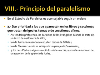  En el Estudio de Paralelos es aconsejable seguir un orden:
 2.- Dar prioridad a los que aparezcan en los libros y secciones
que tratan de iguales temas o de cuestiones afines.
 Así tendrán preferencia los paralelos de los evangelios cuando se trate de
un texto de cualquiera de ellos;
 los de Romanos cuando se estudien textos de Gálatas;
 los de Efesios cuando se interpreta un pasaje de Colosenses,
 y los de 2 Pedro o algunos capítulos de las cartas pastorales en el caso de
una porción de la epístola de Judas.
 